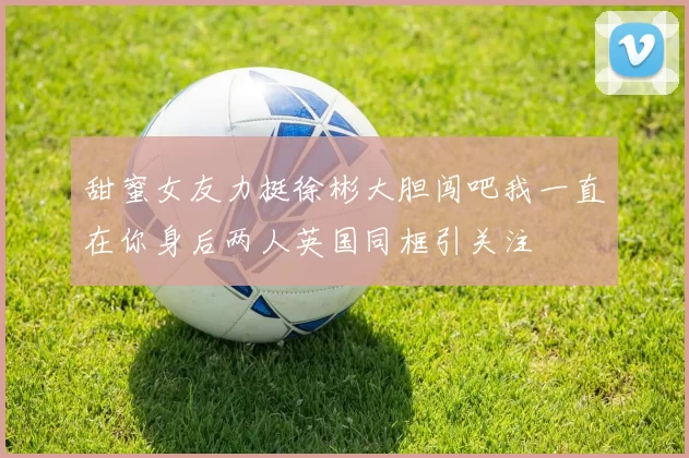 甜蜜女友力挺徐彬大胆闯吧我一直在你身后两人英国同框引关注